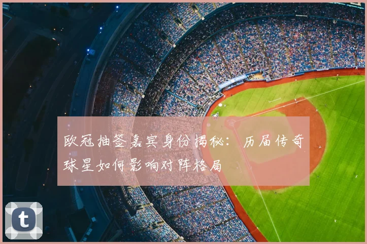 欧冠抽签嘉宾身份揭秘：历届传奇球星如何影响对阵格局