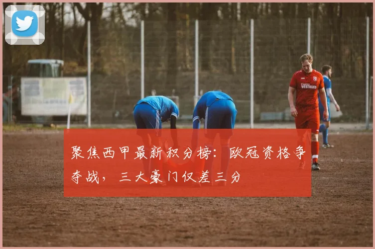 聚焦西甲最新积分榜：欧冠资格争夺战，三大豪门仅差三分