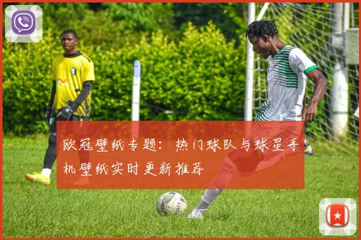 欧冠壁纸专题：热门球队与球星手机壁纸实时更新推荐