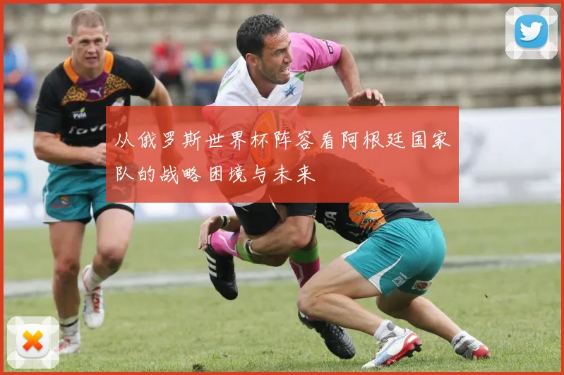 从俄罗斯世界杯阵容看阿根廷国家队的战略困境与未来