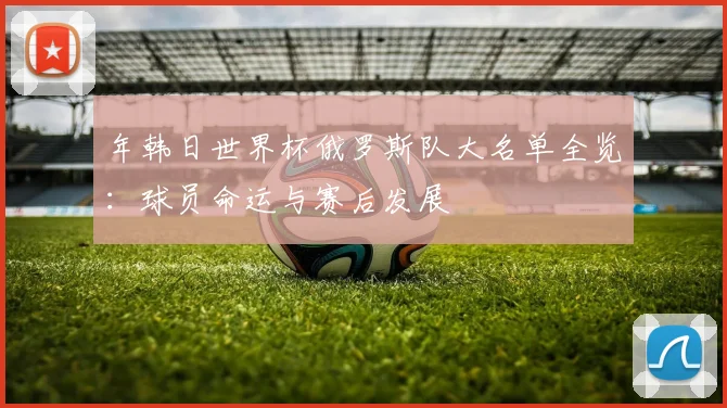 年韩日世界杯俄罗斯队大名单全览：球员命运与赛后发展