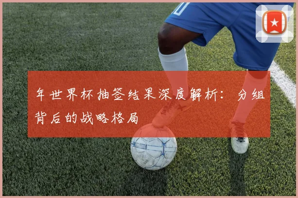 年世界杯抽签结果深度解析：分组背后的战略格局