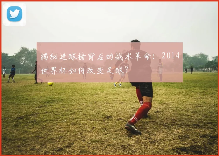 揭秘进球榜背后的战术革命:2014世界杯如何改变足球?