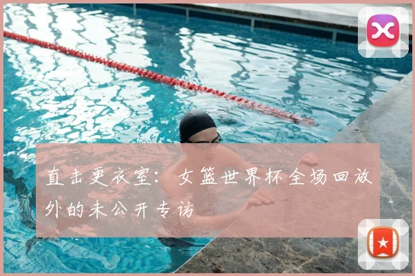 直击更衣室：女篮世界杯全场回放外的未公开专访