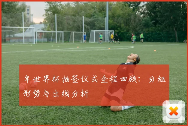 年世界杯抽签仪式全程回顾：分组形势与出线分析