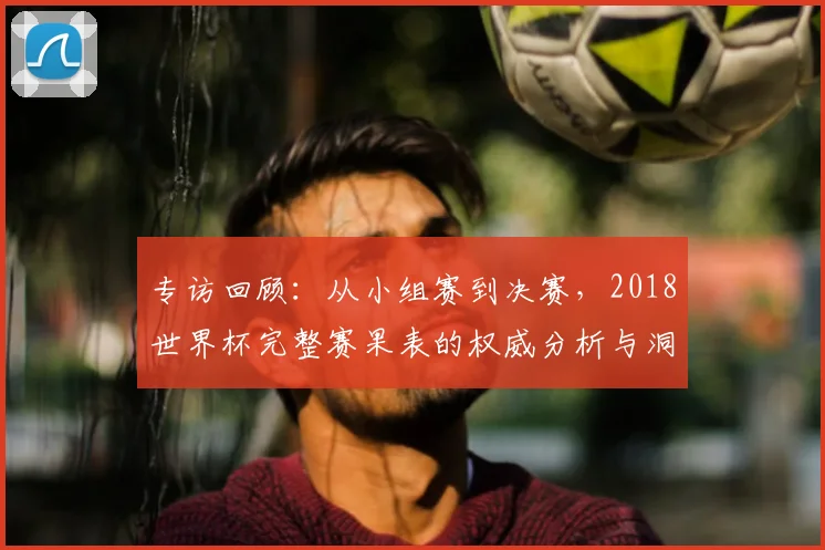 专访回顾：从小组赛到决赛，2018世界杯完整赛果表的权威分析与洞察
