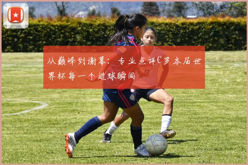 从巅峰到谢幕：专业点评C罗本届世界杯每一个进球瞬间