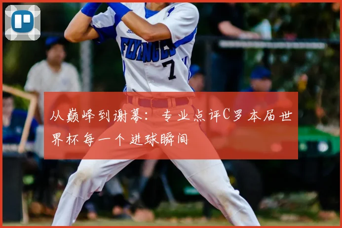 从巅峰到谢幕：专业点评C罗本届世界杯每一个进球瞬间