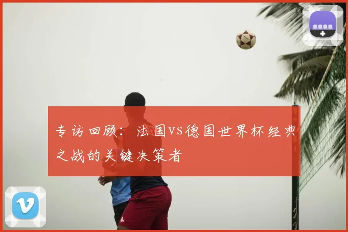 专访回顾：法国vs德国世界杯经典之战的关键决策者