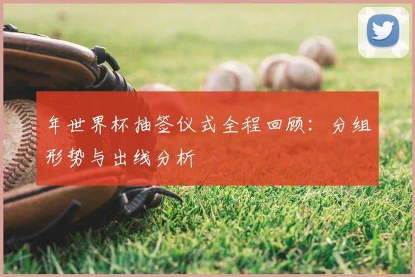 年世界杯抽签仪式全程回顾：分组形势与出线分析