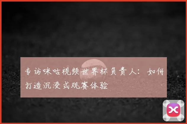 专访咪咕视频世界杯负责人：如何打造沉浸式观赛体验