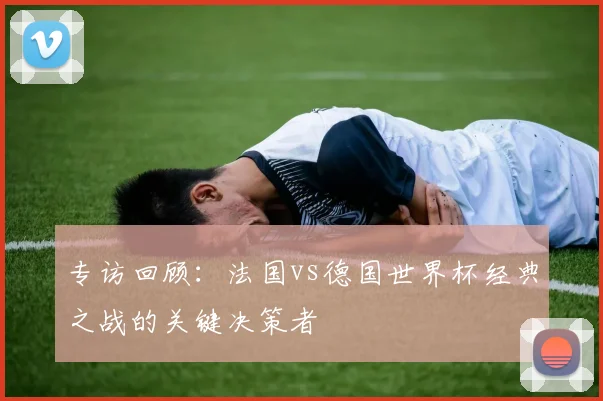 专访回顾：法国vs德国世界杯经典之战的关键决策者