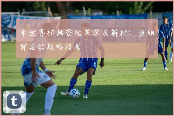 年世界杯抽签结果深度解析：分组背后的战略格局