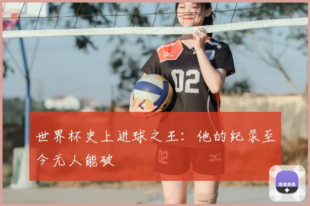 世界杯史上进球之王:他的纪录至今无人能破