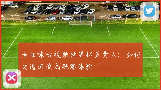 专访咪咕视频世界杯负责人：如何打造沉浸式观赛体验